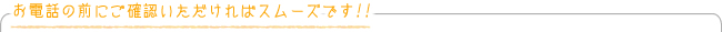 お電話の前にご確認いただければスムーズです！！