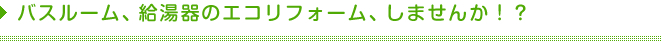 バスルーム、給湯器のエコリフォーム、しませんか！？ 