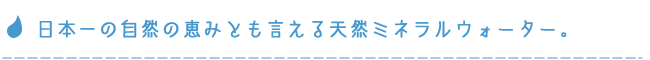 日本一の自然の恵みとも言える天然ミネラルウォーター。