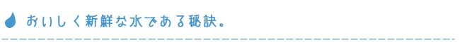 美味しく新鮮な水である秘訣。