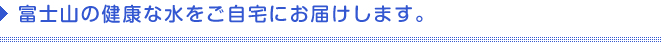 富士の健康な水をご自宅にお届けします。